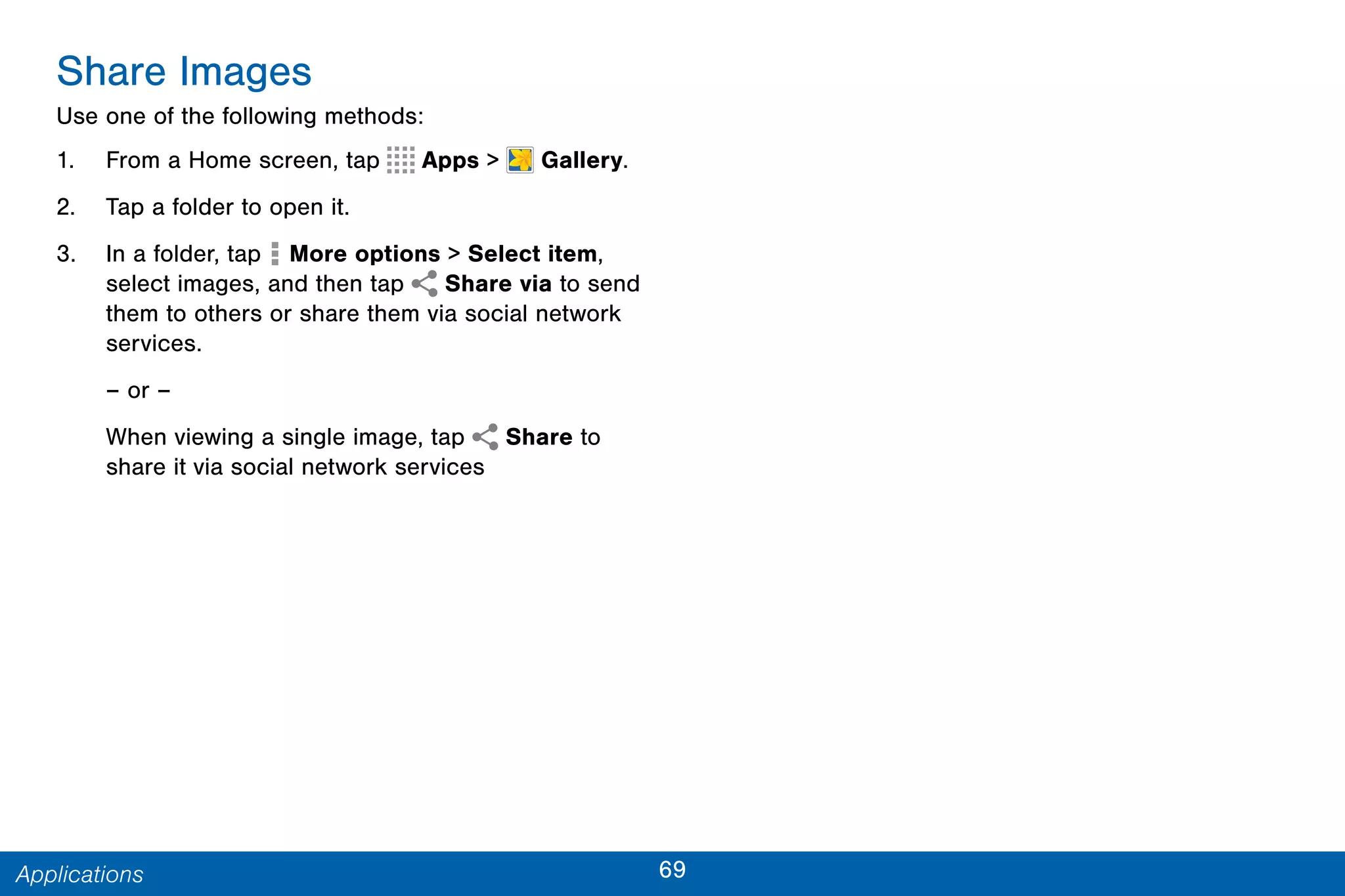 69Applications
Share Images
Use one of the following methods:
1. From a Home screen, tap Apps >  Gallery.
2. Tap a folder to open it.
3. In a folder, tap  More options > Select item,
select images, and then tap Share via to send
them to others or share them via social network
services.
– or –
When viewing a single image, tap Share to
share it via social network services
 
