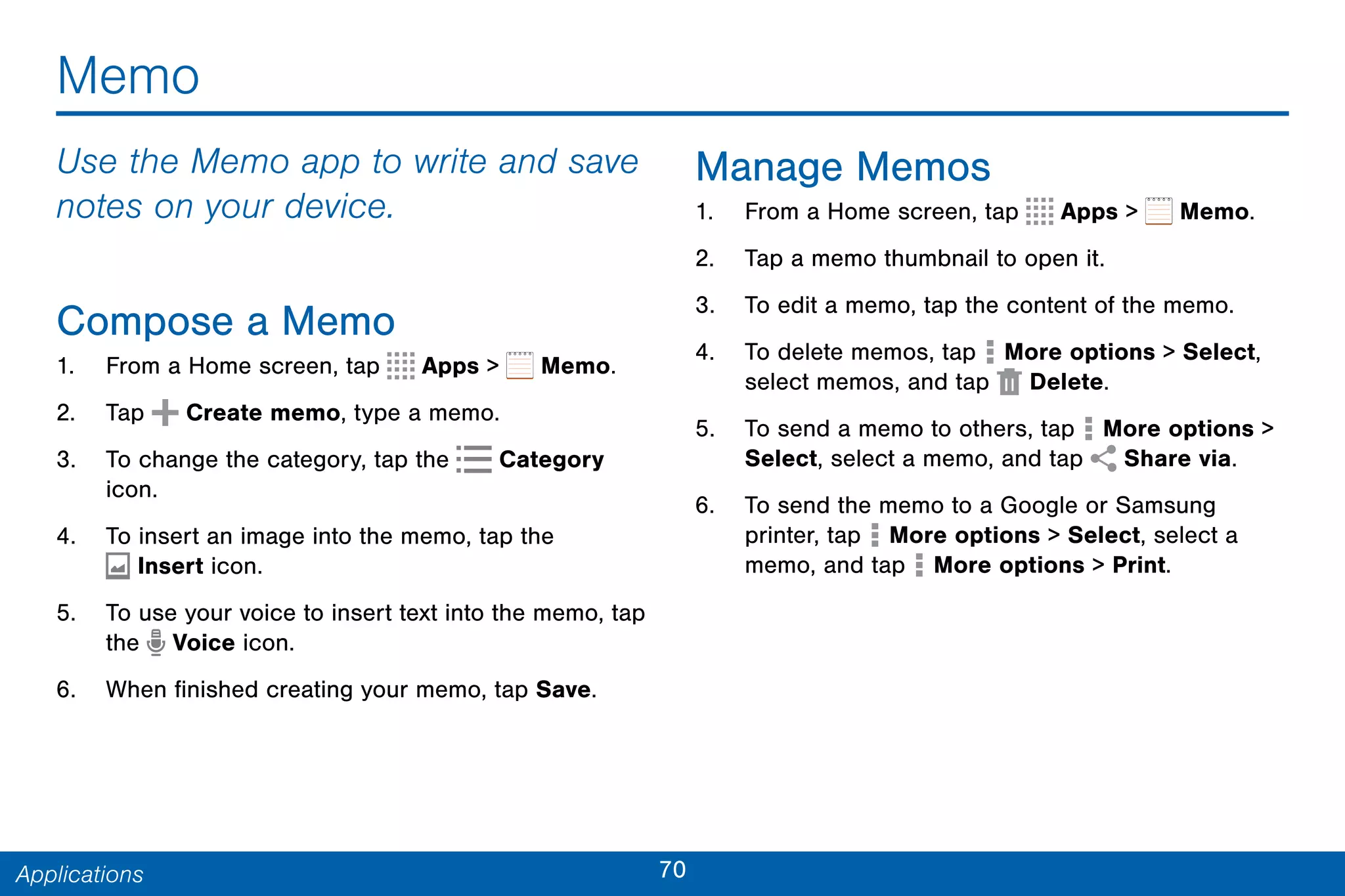 70Applications
Memo
Use the Memo app to write and save
notes on your device.
Compose a Memo
1. From a Home screen, tap Apps > Memo.
2. Tap Create memo, type a memo.
3. To change the category, tap the Category
icon.
4. To insert an image into the memo, tap the
 Insert icon.
5. To use your voice to insert text into the memo, tap
the Voice icon.
6. When finished creating your memo, tap Save.
Manage Memos
1. From a Home screen, tap Apps > Memo.
2. Tap a memo thumbnail to open it.
3. To edit a memo, tap the content of the memo.
4. To delete memos, tap More options > Select,
select memos, and tap Delete.
5. To send a memo to others, tap More options >
Select, select a memo, and tap Share via.
6. To send the memo to a Google or Samsung
printer, tap More options > Select, select a
memo, and tap More options > Print.
 
