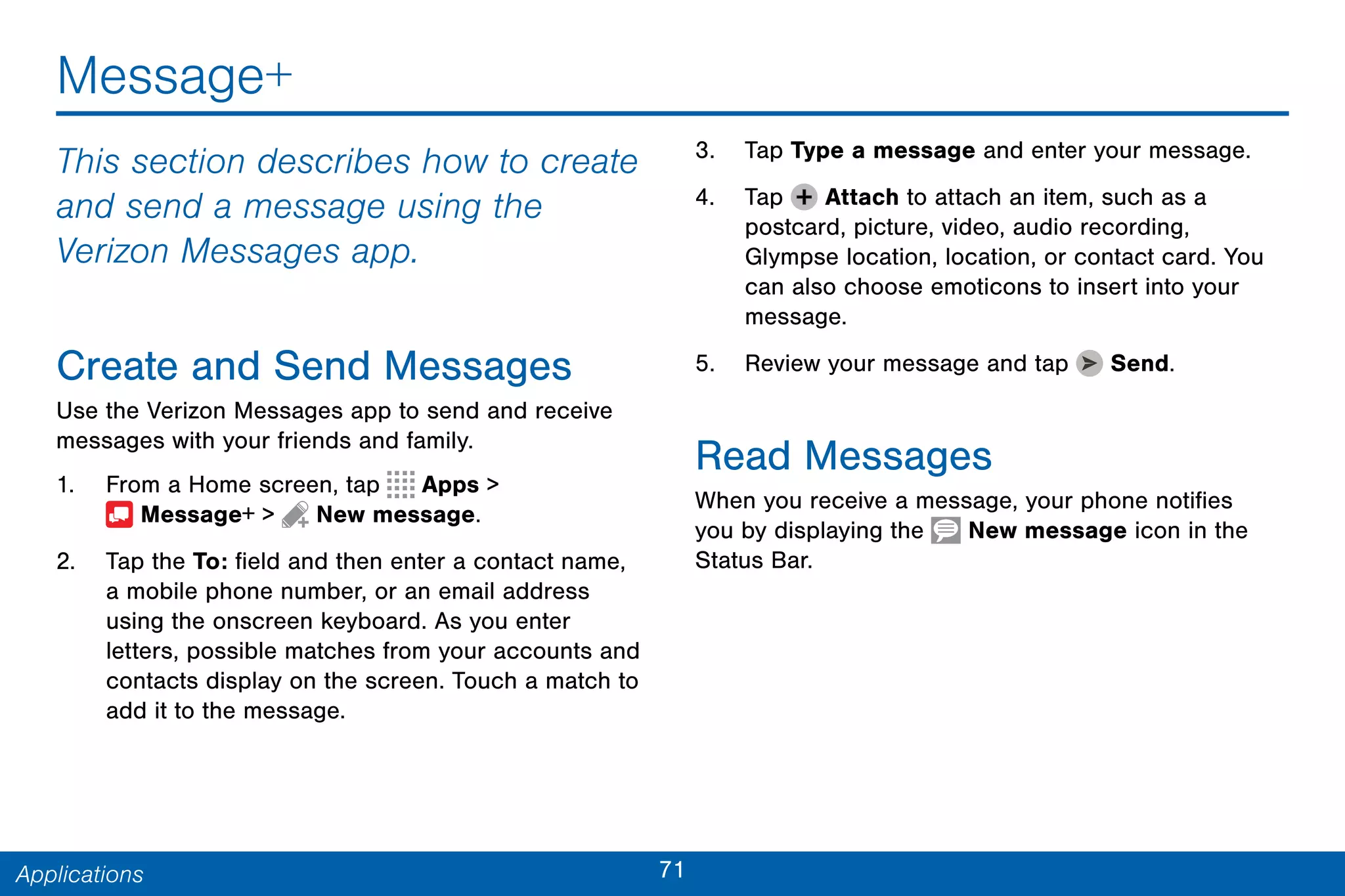 71Applications
Message+
This section describes how to create
and send a message using the
Verizon Messages app.
Create and Send Messages
Use the Verizon Messages app to send and receive
messages with your friends and family.
1. From a Home screen, tap Apps >
 Message+ >  New message.
2. Tap the To: field and then enter a contact name,
a mobile phone number, or an email address
using the onscreen keyboard. As you enter
letters, possible matches from your accounts and
contacts display on the screen. Touch a match to
add it to the message.
3. Tap Type a message and enter your message.
4. Tap Attach to attach an item, such as a
postcard, picture, video, audio recording,
Glympse location, location, or contact card. You
can also choose emoticons to insert into your
message.
5. Review your message and tap Send.
Read Messages
When you receive a message, your phone notifies
you by displaying the New message icon in the
Status Bar.
 