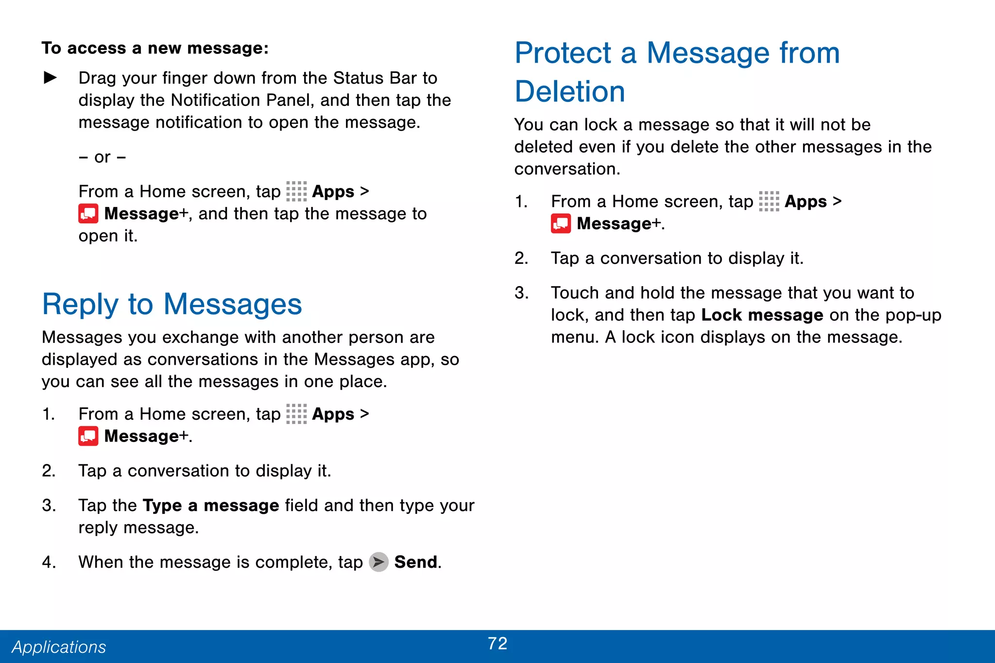 72Applications
To access a new message:
► Drag your finger down from the Status Bar to
display the Notification Panel, and then tap the
message notification to open the message.
– or –
From a Home screen, tap Apps >
 Message+, and then tap the message to
open it.
Reply to Messages
Messages you exchange with another person are
displayed as conversations in the Messages app, so
you can see all the messages in one place.
1. From a Home screen, tap Apps >
 Message+.
2. Tap a conversation to display it.
3. Tap the Type a message field and then type your
reply message.
4. When the message is complete, tap Send.
Protect a Message from
Deletion
You can lock a message so that it will not be
deleted even if you delete the other messages in the
conversation.
1. From a Home screen, tap Apps >
 Message+.
2. Tap a conversation to display it.
3. Touch and hold the message that you want to
lock, and then tap Lock message on the pop-up
menu. A lock icon displays on the message.
 