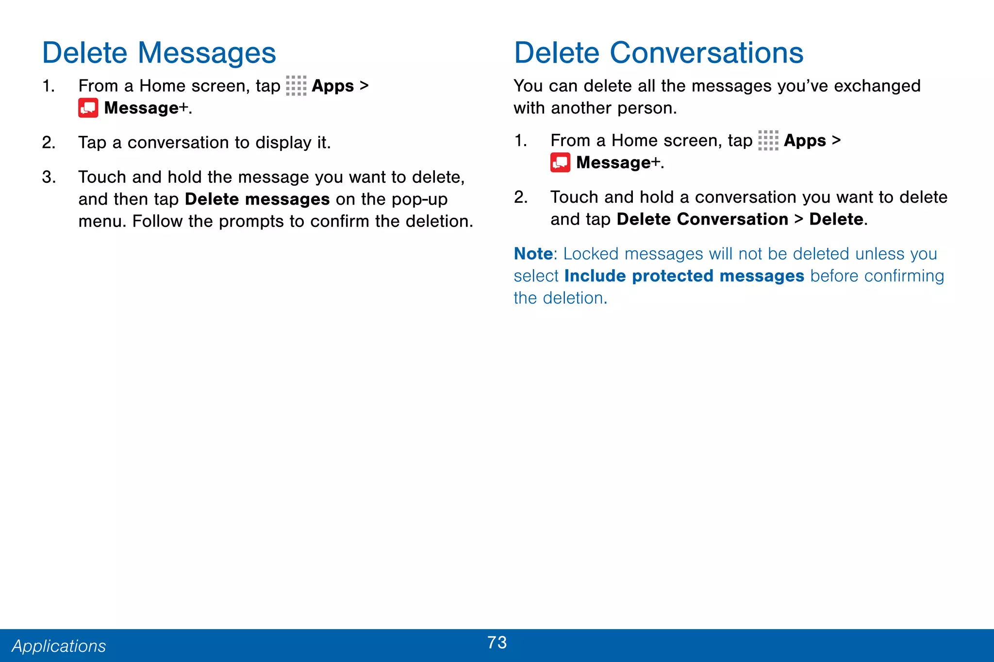 73Applications
Delete Messages
1. From a Home screen, tap Apps >
 Message+.
2. Tap a conversation to display it.
3. Touch and hold the message you want to delete,
and then tap Delete messages on the pop-up
menu. Follow the prompts to confirm the deletion.
Delete Conversations
You can delete all the messages you’ve exchanged
with another person.
1. From a Home screen, tap Apps >
 Message+.
2. Touch and hold a conversation you want to delete
and tap Delete Conversation > Delete.
Note: Locked messages will not be deleted unless you
select Include protected messages before confirming
the deletion.
 