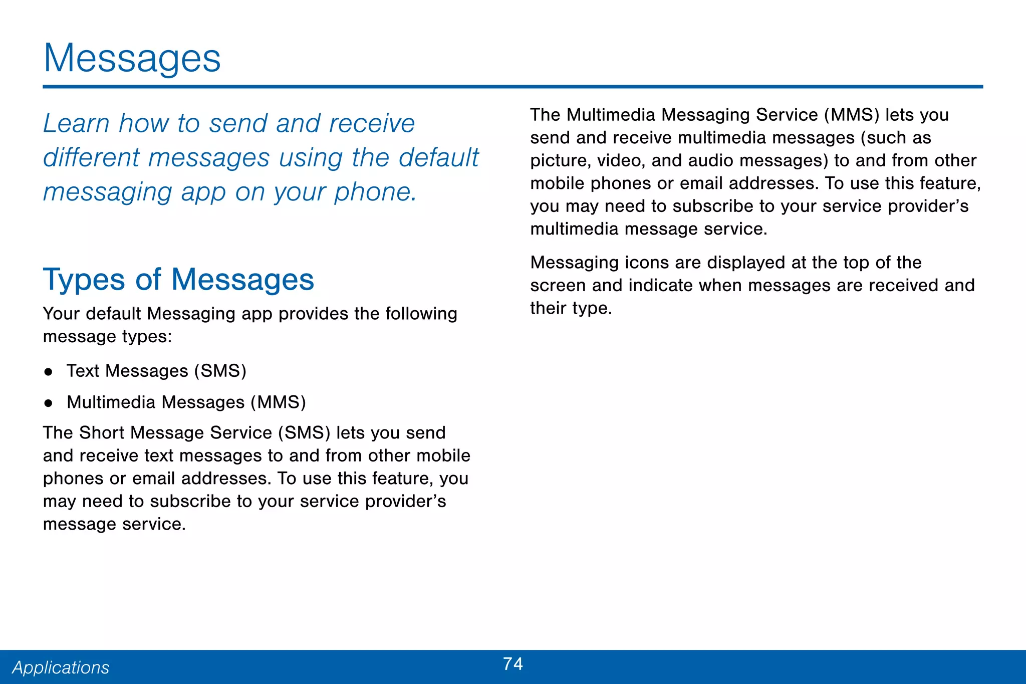74Applications
Messages
Learn how to send and receive
different messages using the default
messaging app on your phone.
Types of Messages
Your default Messaging app provides the following
message types:
• Text Messages (SMS)
• Multimedia Messages (MMS)
The Short Message Service (SMS) lets you send
and receive text messages to and from other mobile
phones or email addresses. To use this feature, you
may need to subscribe to your service provider’s
message service.
The Multimedia Messaging Service (MMS) lets you
send and receive multimedia messages (such as
picture, video, and audio messages) to and from other
mobile phones or email addresses. To use this feature,
you may need to subscribe to your service provider’s
multimedia message service.
Messaging icons are displayed at the top of the
screen and indicate when messages are received and
their type.
 