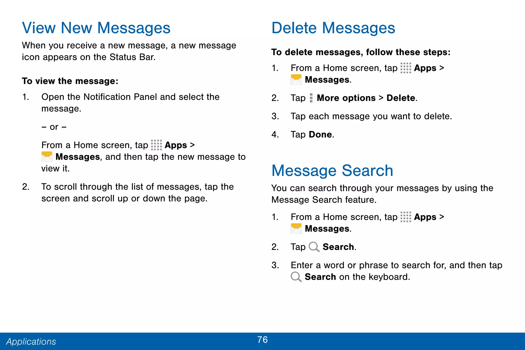 76Applications
View New Messages
When you receive a new message, a new message
icon appears on the Status Bar.
To view the message:
1. Open the Notification Panel and select the
message.
– or –
From a Home screen, tap Apps >
 Messages, and then tap the new message to
view it.
2. To scroll through the list of messages, tap the
screen and scroll up or down the page.
Delete Messages
To delete messages, follow these steps:
1. From a Home screen, tap Apps >
 Messages.
2. Tap  More options > Delete.
3. Tap each message you want to delete.
4. Tap Done.
Message Search
You can search through your messages by using the
Message Search feature.
1. From a Home screen, tap Apps >
 Messages.
2. Tap Search.
3. Enter a word or phrase to search for, and then tap
Search on the keyboard.
 