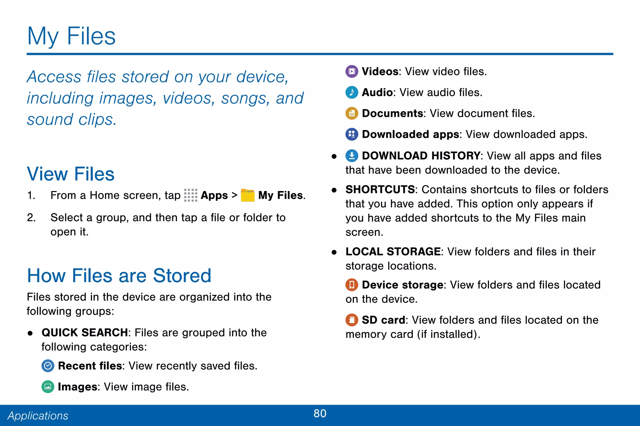 80Applications
My Files
Access files stored on your device,
including images, videos, songs, and
sound clips.
View Files
1. From a Home screen, tap Apps >  My Files.
2. Select a group, and then tap a file or folder to
open it.
How Files are Stored
Files stored in the device are organized into the
following groups:
• QUICK SEARCH: Files are grouped into the
following categories:
Recent files: View recently saved files.
Images: View image files.
Videos: View video files.
Audio: View audio files.
Documents: View document files.
Downloaded apps: View downloaded apps.
• DOWNLOAD HISTORY: View all apps and files
that have been downloaded to the device.
• SHORTCUTS: Contains shortcuts to files or folders
that you have added. This option only appears if
you have added shortcuts to the My Files main
screen.
• LOCAL STORAGE: View folders and files in their
storage locations.
Device storage: View folders and files located
on the device.
SD card: View folders and files located on the
memory card (if installed).
 