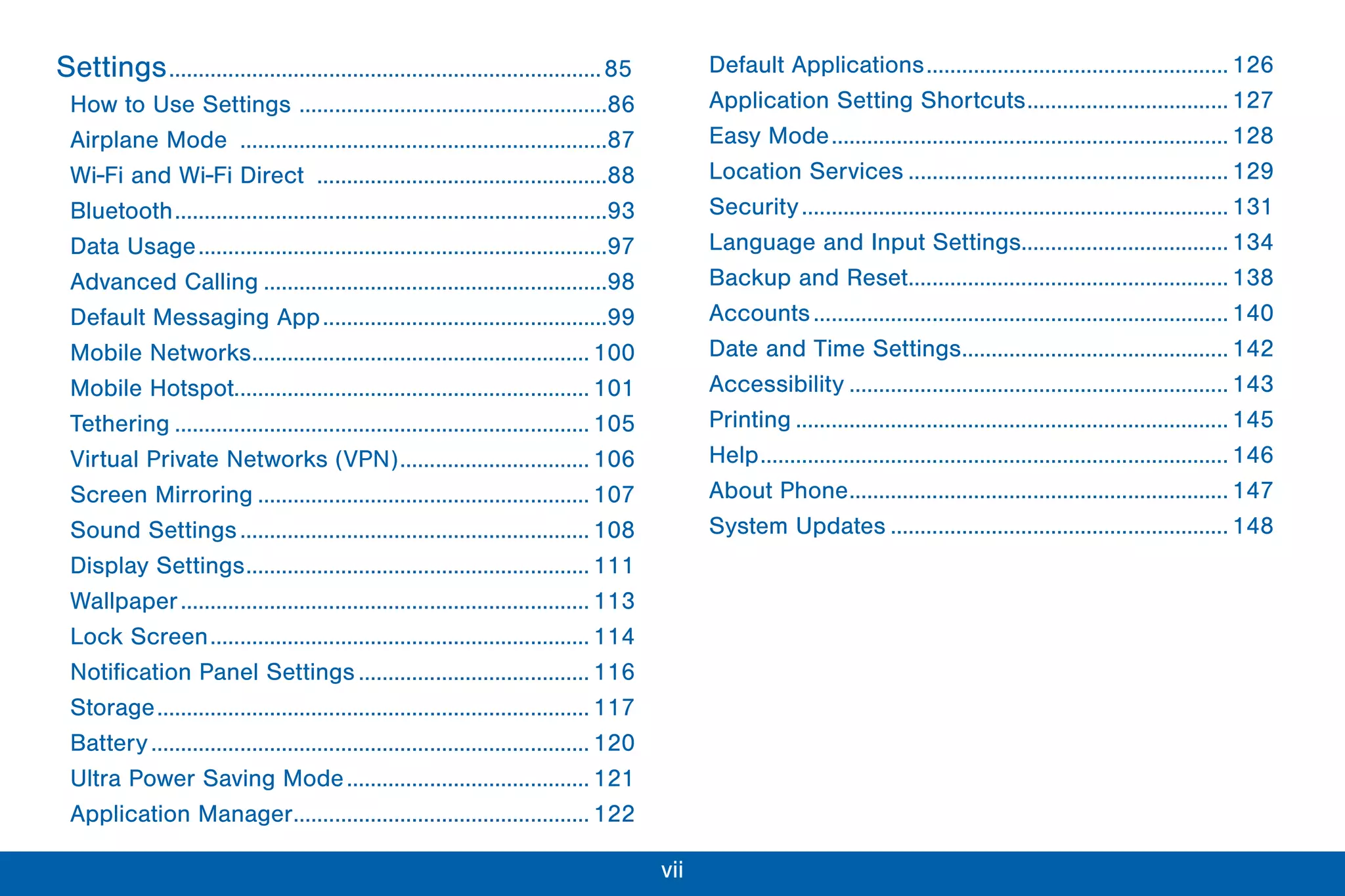 vii
Settings.........................................................................85
How to Use Settings ....................................................86
Airplane Mode ..............................................................87
Wi-Fi and Wi-Fi Direct .................................................88
Bluetooth.........................................................................93
Data Usage.....................................................................97
Advanced Calling ..........................................................98
Default Messaging App................................................99
Mobile Networks......................................................... 100
Mobile Hotspot............................................................ 101
Tethering ...................................................................... 105
Virtual Private Networks (VPN)................................ 106
Screen Mirroring ........................................................ 107
Sound Settings........................................................... 108
Display Settings.......................................................... 111
Wallpaper..................................................................... 113
Lock Screen................................................................ 114
Notification Panel Settings....................................... 116
Storage......................................................................... 117
Battery.......................................................................... 120
Ultra Power Saving Mode......................................... 121
Application Manager.................................................. 122
Default Applications................................................... 126
Application Setting Shortcuts.................................. 127
Easy Mode................................................................... 128
Location Services ...................................................... 129
Security........................................................................ 131
Language and Input Settings................................... 134
Backup and Reset...................................................... 138
Accounts...................................................................... 140
Date and Time Settings............................................. 142
Accessibility ................................................................ 143
Printing ......................................................................... 145
Help............................................................................... 146
About Phone................................................................ 147
System Updates ......................................................... 148
 