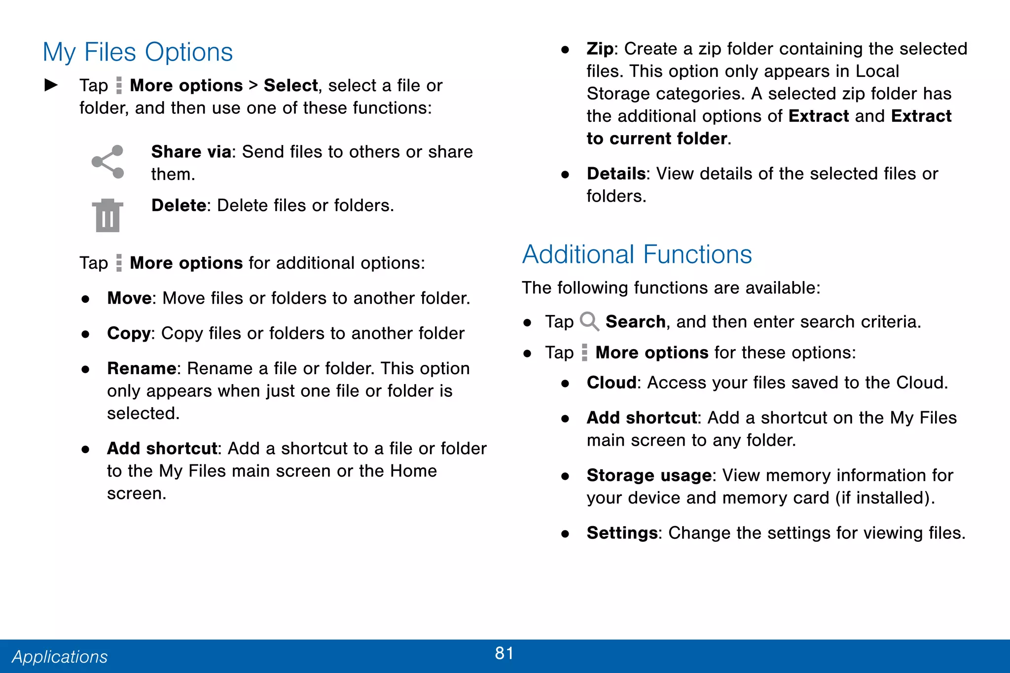 81Applications
My Files Options
► Tap More options > Select, select a file or
folder, and then use one of these functions:
Share via: Send files to others or share
them.
Delete: Delete files or folders.
Tap More options for additional options:
• Move: Move files or folders to another folder.
• Copy: Copy files or folders to another folder
• Rename: Rename a file or folder. This option
only appears when just one file or folder is
selected.
• Add shortcut: Add a shortcut to a file or folder
to the My Files main screen or the Home
screen.
• Zip: Create a zip folder containing the selected
files. This option only appears in Local
Storage categories. A selected zip folder has
the additional options of Extract and Extract
to current folder.
• Details: View details of the selected files or
folders.
Additional Functions
The following functions are available:
• Tap Search, and then enter search criteria.
• Tap More options for these options:
• Cloud: Access your files saved to the Cloud.
• Add shortcut: Add a shortcut on the My Files
main screen to any folder.
• Storage usage: View memory information for
your device and memory card (if installed).
• Settings: Change the settings for viewing files.
 