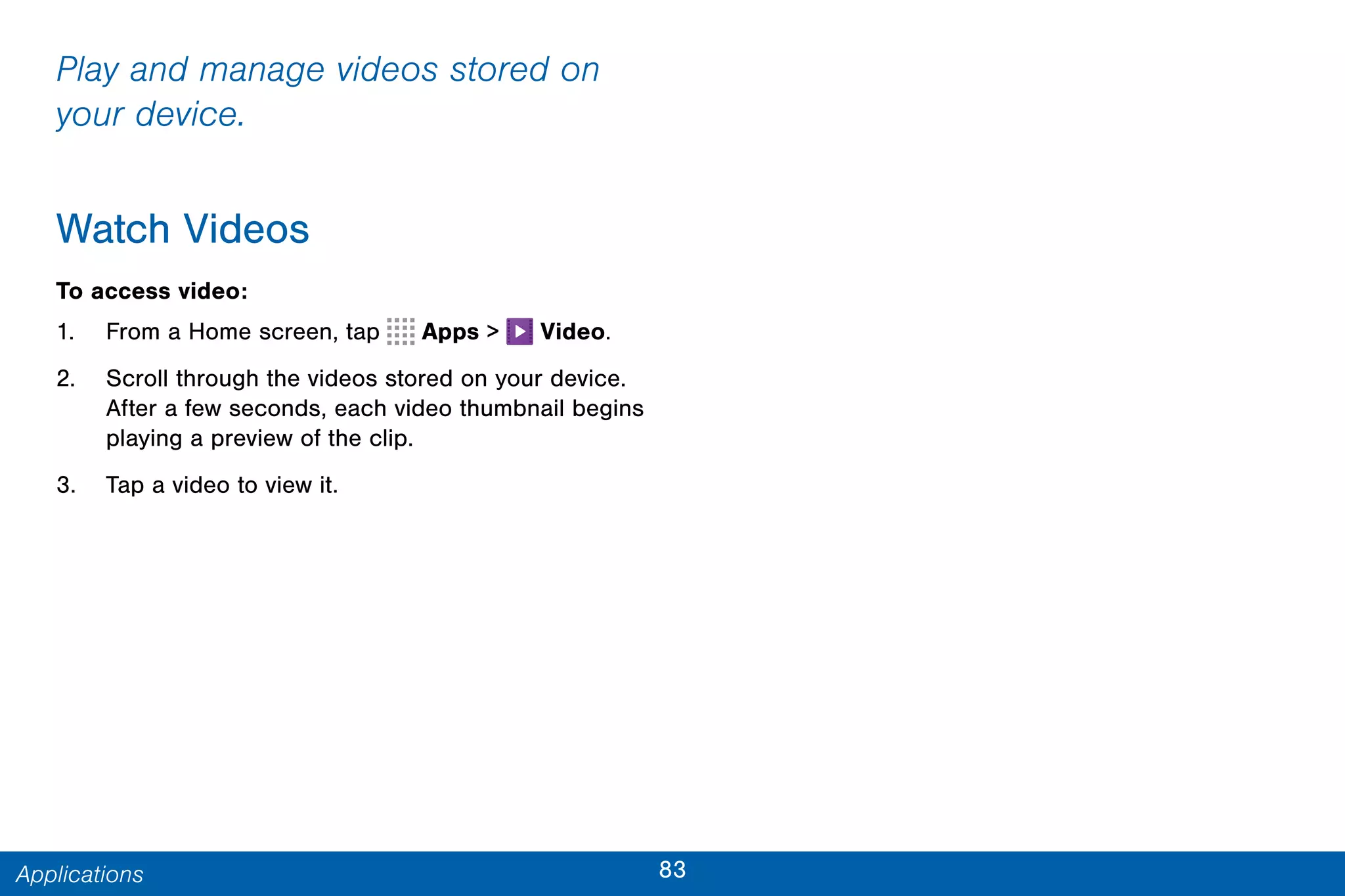83Applications
Play and manage videos stored on
your device.
Watch Videos
To access video:
1. From a Home screen, tap Apps > Video.
2. Scroll through the videos stored on your device.
After a few seconds, each video thumbnail begins
playing a preview of the clip.
3. Tap a video to view it.
 