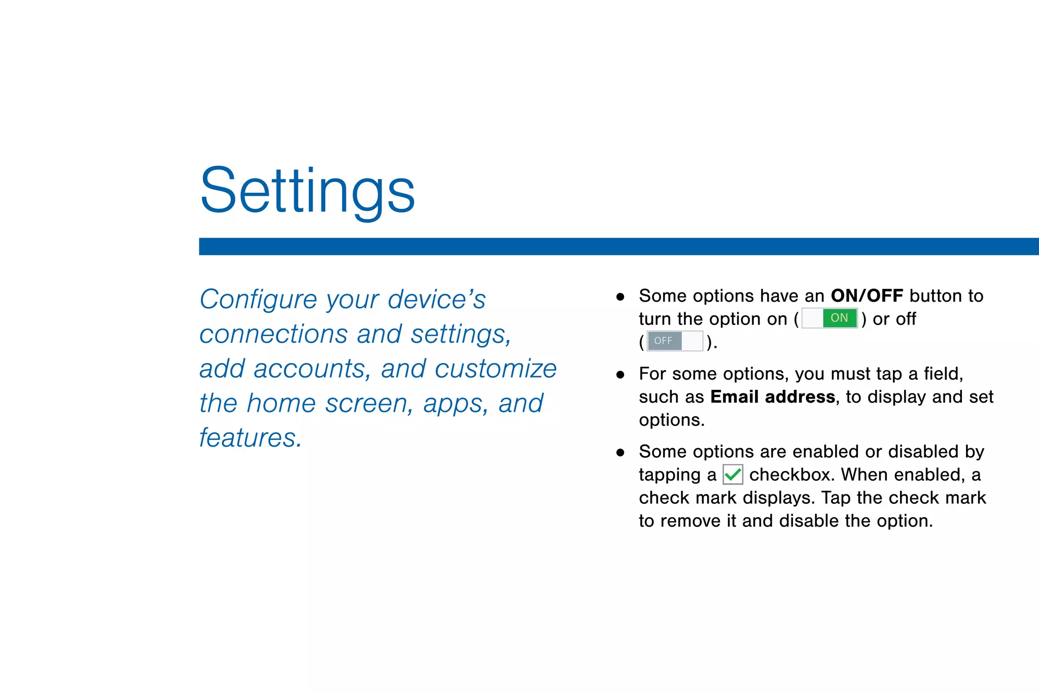 Settings
Configure your device’s
connections and settings,
add accounts, and customize
the home screen, apps, and
features.
• Some options have an ON/OFF button to
turn the option on ( ON ) or off
( OFF ).
• For some options, you must tap a field,
such as Email address, to display and set
options.
• Some options are enabled or disabled by
tapping a checkbox. When enabled, a
check mark displays. Tap the check mark
to remove it and disable the option.
 