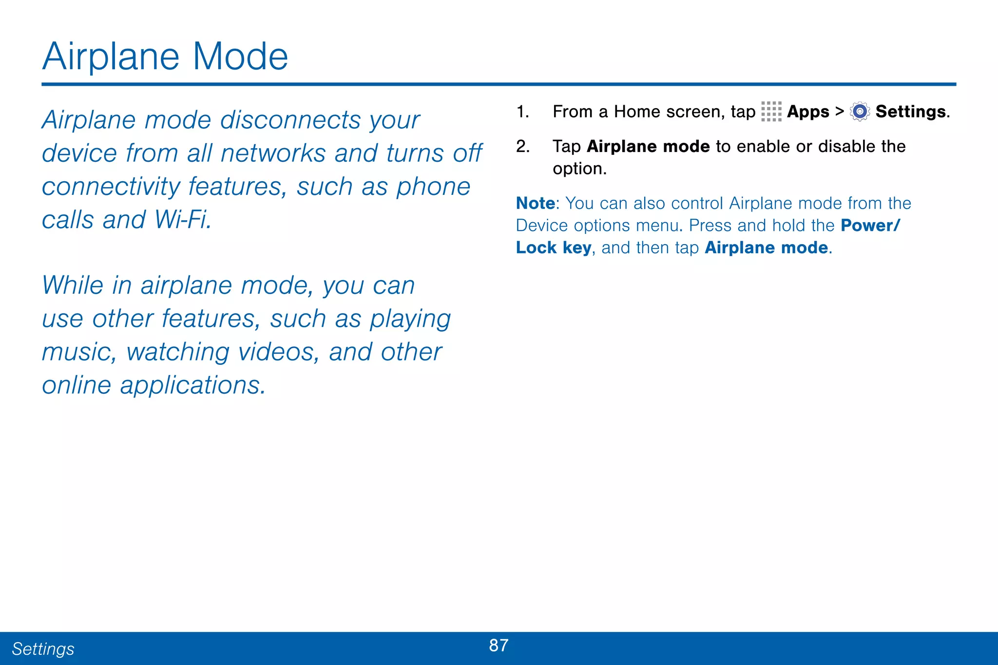 87Settings
Airplane Mode
Airplane mode disconnects your
device from all networks and turns off
connectivity features, such as phone
calls and Wi-Fi.
While in airplane mode, you can
use other features, such as playing
music, watching videos, and other
online applications.
1. From a Home screen, tap Apps >  Settings.
2. Tap Airplane mode to enable or disable the
option.
Note: You can also control Airplane mode from the
Device options menu. Press and hold the Power/
Lock key, and then tap Airplane mode.
 