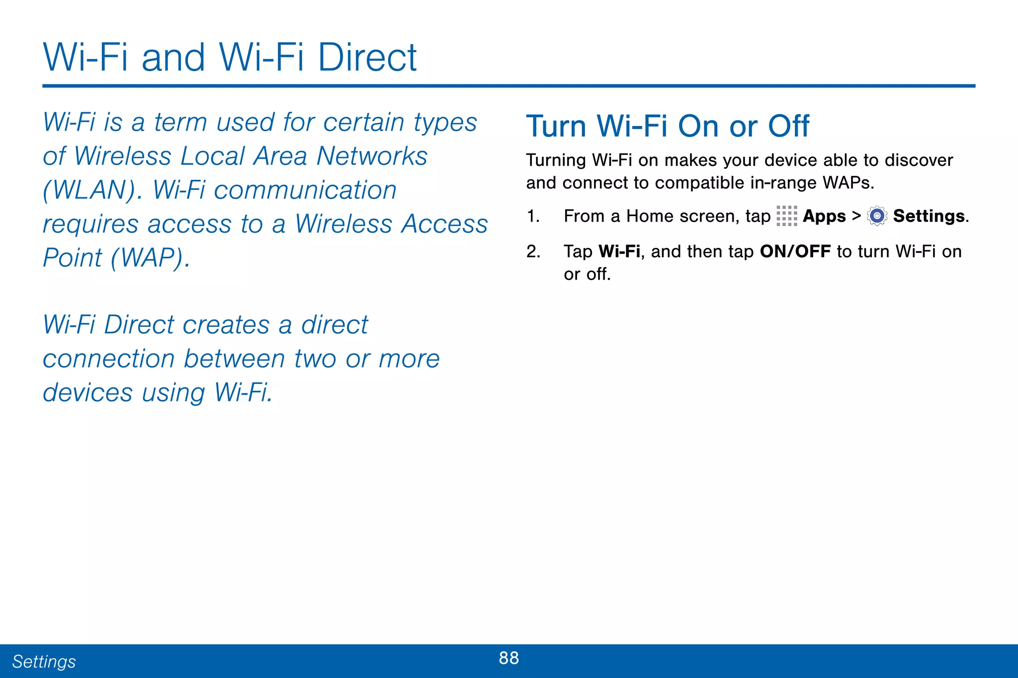 88Settings
Wi-Fi and Wi-Fi Direct
Wi-Fi is a term used for certain types
of Wireless Local Area Networks
(WLAN). Wi-Fi communication
requires access to a Wireless Access
Point (WAP).
Wi-Fi Direct creates a direct
connection between two or more
devices using Wi-Fi.
Turn Wi-Fi On or Off
Turning Wi-Fi on makes your device able to discover
and connect to compatible in-range WAPs.
1. From a Home screen, tap Apps >  Settings.
2. Tap Wi-Fi, and then tap ON/OFF to turn Wi-Fi on
or off.
 