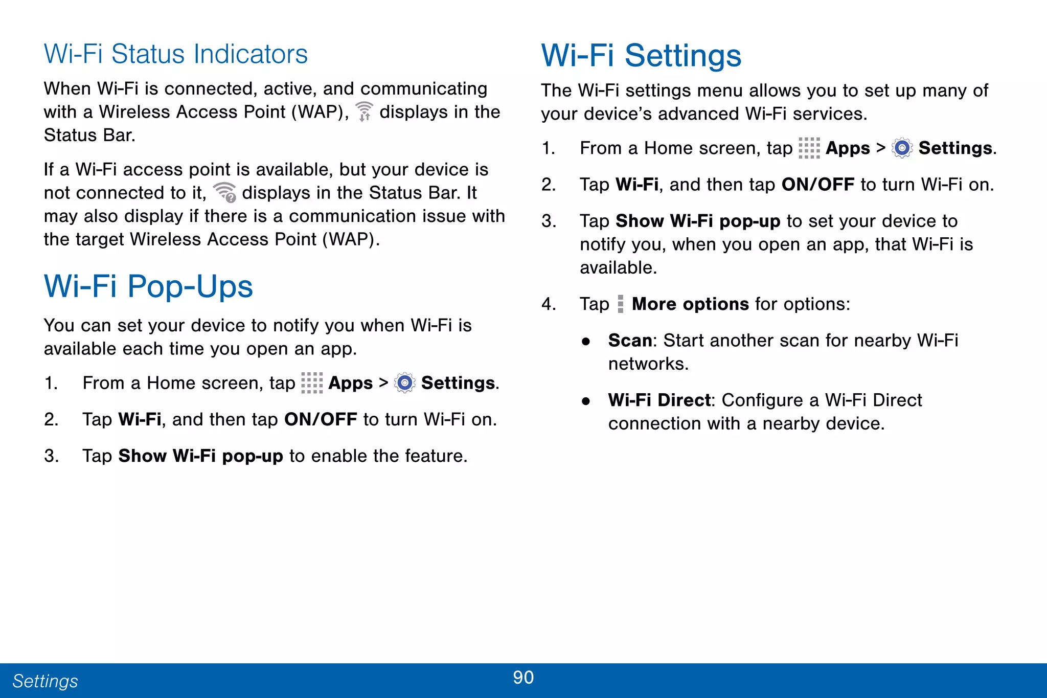 90Settings
Wi-Fi Status Indicators
When Wi-Fi is connected, active, and communicating
with a Wireless Access Point (WAP), displays in the
Status Bar.
If a Wi-Fi access point is available, but your device is
not connected to it, displays in the Status Bar. It
may also display if there is a communication issue with
the target Wireless Access Point (WAP).
Wi-Fi Pop-Ups
You can set your device to notify you when Wi-Fi is
available each time you open an app.
1. From a Home screen, tap Apps >  Settings.
2. Tap Wi-Fi, and then tap ON/OFF to turn Wi-Fi on.
3. Tap Show Wi-Fi pop-up to enable the feature.
Wi-Fi Settings
The Wi-Fi settings menu allows you to set up many of
your device’s advanced Wi-Fi services.
1. From a Home screen, tap Apps >  Settings.
2. Tap Wi-Fi, and then tap ON/OFF to turn Wi-Fi on.
3. Tap Show Wi-Fi pop-up to set your device to
notify you, when you open an app, that Wi-Fi is
available.
4. Tap More options for options:
• Scan: Start another scan for nearby Wi-Fi
networks.
• Wi-Fi Direct: Configure a Wi-Fi Direct
connection with a nearby device.
 
