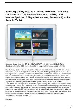 Samsung Galaxy Note 10.1 GT-N8010ZWADBT WiFi only
(25,7 cm (10,1 Zoll) Tablet (Quad-core, 1,4GHz, 16GB
interner Speicher, 5 Megapixel Kamera, Android 4.0) white
Android Tablet




Samsung Galaxy Note 10.1 GT-N8010ZWADBT WiFi only (25,7 cm (10,1 Zoll) Tablet
(Quad-core, 1,4GHz, 16GB interner Speicher, 5 Megapixel Kamera, Android 4.0) white

Das Samsung Galaxy Note 10.1 bietet Innovation in einem edlen Design. Es ist 9 mm schlank
und mit nur 597 Gramm angenehm leicht. Der 25,7 cm (10,1?) große Touchscreen und ein
leistungsstarker Quad-Core-Prozessor machen Surfen, Spielen und Arbeiten zu einem Genuss.
Und der ganz besondere Clou: Im Galaxy Note 10.1 ist ein Stift versteckt. Damit lassen sich
eigene Ideen schnell und präzise auf dem Display notieren oder skizzieren. Und alles, was auf
dem Bildschirm zu sehen ist, kann direkt mit handschriftlichen Kommentaren versehen werden.
Zugriff auf das reichhaltige Funktionsangebot gewährt die intuitiv nutzbare Android
4.0-Plattform. Ein umfangreiches Unterhaltungspaket aus Spielen, eBooks und Musik bieten die
Samsung Hub-Dienste zum Download. Apps für jeden Bedarf stehen hingegen bei Google Play
sowie über Samsung Apps bereit. Ein schneller Internetzugang ist dabei über WLAN möglich.
Der interne Speicher des Galaxy Note 10.1 von 16 GB kann flexibel durch Micro-SD-Karten um
bis zu 64 GB erweitert werden. Der leistungsstarke Akku mit 7000 mAh Kapazität sorgt für eine
nahezu endlose Surfzeiten, etliche Stunden Musikwiedergabe und ununterbrochenen
Videospaß mit dem Galaxy Note 10.1.

Features:




                                                                                       1/3
 