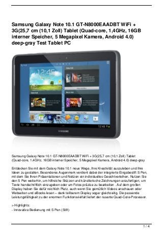 Samsung Galaxy Note 10.1 GT-N8000EAADBT WiFi +
3G(25,7 cm (10,1 Zoll) Tablet (Quad-core, 1,4GHz, 16GB
interner Speicher, 5 Megapixel Kamera, Android 4.0)
deep-gray Test Tablet PC




Samsung Galaxy Note 10.1 GT-N8000EAADBT WiFi + 3G(25,7 cm (10,1 Zoll) Tablet
(Quad-core, 1,4GHz, 16GB interner Speicher, 5 Megapixel Kamera, Android 4.0) deep-gray

Entdecken Sie mit dem Galaxy Note 10.1 neue Wege, Ihre Kreativität auszuleben und Ihre
Ideen zu gestalten. Besonderes Augenmerk verdient dabei der integrierte Eingabestift S Pen,
mit dem Sie Ihren Präsentationen und Notizen ein individuelles Gesichtverleihen. Nutzen Sie
den S Pen weiterhin, um hilfreiche Skizzen und künstlerische Zeichnungen anzufertigen, um
Texte handschriftlich einzugeben oder um Fotos präzise zu bearbeiten . Auf dem großen
Display haben Sie dafür reichlich Platz, auch wenn Sie gemütlich Videos anschauen oder
Webseiten und eBooks lesen – dank teilbarem Display sogar gleichzeitig. Die passende
Leistungsfähigkeit zu der enormen Funktionsvielfalt liefert der rasante Quad-Core-Prozessor.

> Highlights:
- Innovative Bedienung mit S Pen (Stift)



                                                                                         1/4
 
