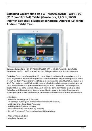 Samsung Galaxy Note 10.1 GT-N8000ZWADBT WiFi + 3G
(25,7 cm (10,1 Zoll) Tablet (Quad-core, 1,4GHz, 16GB
interner Speicher, 5 Megapixel Kamera, Android 4.0) white
Android Tablet Test




Samsung Galaxy Note 10.1 GT-N8000ZWADBT WiFi + 3G (25,7 cm (10,1 Zoll) Tablet
(Quad-core, 1,4GHz, 16GB interner Speicher, 5 Megapixel Kamera, Android 4.0) white

Entdecken Sie mit dem Galaxy Note 10.1 neue Wege, Ihre Kreativität auszuleben und Ihre
Ideen zu gestalten. Besonderes Augenmerk verdient dabei der integrierte Eingabestift S Pen,
mit dem Sie Ihren Präsentationen und Notizen ein individuelles Gesichtverleihen. Nutzen Sie
den S Pen weiterhin, um hilfreiche Skizzen und künstlerische Zeichnungen anzufertigen, um
Texte handschriftlich einzugeben oder um Fotos präzise zu bearbeiten . Auf dem großen
Display haben Sie dafür reichlich Platz, auch wenn Sie gemütlich Videos anschauen oder
Webseiten und eBooks lesen – dank teilbarem Display sogar gleichzeitig. Die passende
Leistungsfähigkeit zu der enormen Funktionsvielfalt liefert der rasante Quad-Core-Prozessor.

> Highlights:
- Innovative Bedienung mit S Pen (Stift)
- Gleichzeitige Nutzung von mehreren Bildschirmen (Multiscreen)
- Leistungsstarker Quad-Core-Prozessor
- Vielfältige Notiz-Funktion (S Note)
- Smarte Multimedia Fernbedienung (Infrarot)
- Adobe® Photoshop® Touch zur kreativen Bildbearbeitung

> Mobilfunkeigenschaften
- Integrierte Kamera: Ja




                                                                                         1/3
 