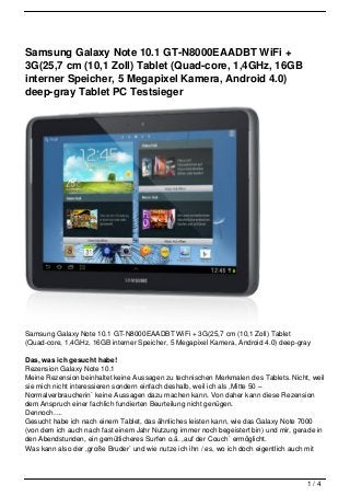 Samsung Galaxy Note 10.1 GT-N8000EAADBT WiFi +
3G(25,7 cm (10,1 Zoll) Tablet (Quad-core, 1,4GHz, 16GB
interner Speicher, 5 Megapixel Kamera, Android 4.0)
deep-gray Tablet PC Testsieger




Samsung Galaxy Note 10.1 GT-N8000EAADBT WiFi + 3G(25,7 cm (10,1 Zoll) Tablet
(Quad-core, 1,4GHz, 16GB interner Speicher, 5 Megapixel Kamera, Android 4.0) deep-gray

Das, was ich gesucht habe!
Rezension Galaxy Note 10.1
Meine Rezension beinhaltet keine Aussagen zu technischen Merkmalen des Tablets. Nicht, weil
sie mich nicht interessieren sondern einfach deshalb, weil ich als ,Mitte 50 –
Normalverbraucherin` keine Aussagen dazu machen kann. Von daher kann diese Rezension
dem Anspruch einer fachlich fundierten Beurteilung nicht genügen.
Dennoch….
Gesucht habe ich nach einem Tablet, das ähnliches leisten kann, wie das Galaxy Note 7000
(von dem ich auch nach fast einem Jahr Nutzung immer noch begeistert bin) und mir, gerade in
den Abendstunden, ein gemütlicheres Surfen o.ä. ,auf der Couch` ermöglicht.
Was kann also der ,große Bruder` und wie nutze ich ihn / es, wo ich doch eigentlich auch mit



                                                                                      1/4
 