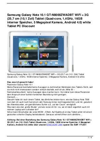 Samsung Galaxy Note 10.1 GT-N8000ZWADBT WiFi + 3G
(25,7 cm (10,1 Zoll) Tablet (Quad-core, 1,4GHz, 16GB
interner Speicher, 5 Megapixel Kamera, Android 4.0) white
Tablet PC Discount




Samsung Galaxy Note 10.1 GT-N8000ZWADBT WiFi + 3G (25,7 cm (10,1 Zoll) Tablet
(Quad-core, 1,4GHz, 16GB interner Speicher, 5 Megapixel Kamera, Android 4.0) white

Das, was ich gesucht habe!
Rezension Galaxy Note 10.1
Meine Rezension beinhaltet keine Aussagen zu technischen Merkmalen des Tablets. Nicht, weil
sie mich nicht interessieren sondern einfach deshalb, weil ich als ,Mitte 50 –
Normalverbraucherin` keine Aussagen dazu machen kann. Von daher kann diese Rezension
dem Anspruch einer fachlich fundierten Beurteilung nicht genügen.
Dennoch….
Gesucht habe ich nach einem Tablet, das ähnliches leisten kann, wie das Galaxy Note 7000
(von dem ich auch nach fast einem Jahr Nutzung immer noch begeistert bin) und mir, gerade in
den Abendstunden, ein gemütlicheres Surfen o.ä. ,auf der Couch` ermöglicht.
Was kann also der ,große Bruder` und wie nutze ich ihn / es, wo ich doch eigentlich auch mit
meinem Laptop sehr zufrieden bin?
Schon beim Einschalten der erste WOW – Effekt: Auf Kopfdruck ist das Tablet sofort mit einem
gestochen scharfen Display betriebsbereit. Genauso schnell öffnen sich sämtliche…

Achtung: Bei einer Bestellung des Samsung Galaxy Note 10.1 GT-N8000ZWADBT WiFi +
3G (25,7 cm (10,1 Zoll) Tablet (Quad-core, 1,4GHz, 16GB interner Speicher, 5 Megapixel
Kamera, Android 4.0) white über unseren DISCOUNT LINK sparen Sie EUR 177,98!!




                                                                                      1/4
 