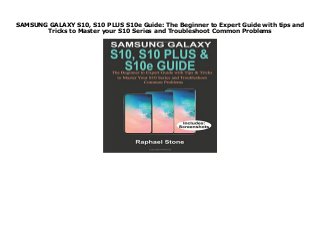 SAMSUNG GALAXY S10, S10 PLUS S10e Guide: The Beginner to Expert Guide with tips and
Tricks to Master your S10 Series and Troubleshoot Common Problems
SAMSUNG GALAXY S10, S10 PLUS S10e Guide: The Beginner to Expert Guide with tips and Tricks to Master your S10 Series and Troubleshoot Common Problems
 