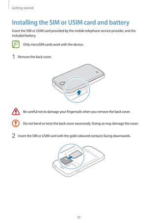 Getting started
10
Installing the SIM or USIM card and battery
Insert the SIM or USIM card provided by the mobile telephone service provider, and the
included battery.
Only microSIM cards work with the device.
1	 Remove the back cover.
Be careful not to damage your fingernails when you remove the back cover.
Do not bend or twist the back cover excessively. Doing so may damage the cover.
2	 Insert the SIM or USIM card with the gold-coloured contacts facing downwards.
 