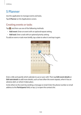 Utilities
100
S Planner
Use this application to manage events and tasks.
Tap S Planner on the Applications screen.
Creating events or tasks
Tap , and then use one of the following methods:
• 	Add event: Enter an event with an optional repeat setting.
• 	Add task: Enter a task with an optional priority setting.
To add an event or task more briefly, tap a date to select it and tap it again.
Enter a title and specify which calendar to use or sync with.Then tap Edit event details or
Edit task details to add more details, such as how often the event repeats, when it has an
advance alert, or where it takes place.
Invite others to the event by sending a message or email. Enter the phone number or email
address to the Participants field, or tap to open the contacts list.
 