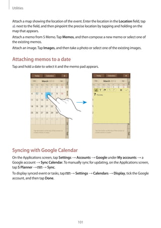 Utilities
101
Attach a map showing the location of the event. Enter the location in the Location field, tap
next to the field, and then pinpoint the precise location by tapping and holding on the
map that appears.
Attach a memo from S Memo.Tap Memos, and then compose a new memo or select one of
the existing memos.
Attach an image.Tap Images, and then take a photo or select one of the existing images.
Attaching memos to a date
Tap and hold a date to select it and the memo pad appears.
Syncing with Google Calendar
On the Applications screen, tap Settings → Accounts → Google under My accounts → a
Google account → Sync Calendar.To manually sync for updating, on the Applications screen,
tap S Planner → → Sync.
To display synced event or tasks, tap → Settings → Calendars → Display, tick the Google
account, and then tap Done.
 