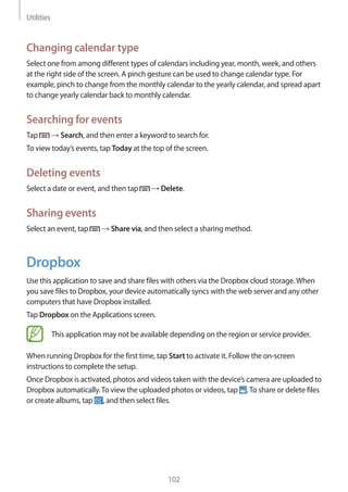 Utilities
102
Changing calendar type
Select one from among different types of calendars including year, month, week, and others
at the right side of the screen. A pinch gesture can be used to change calendar type. For
example, pinch to change from the monthly calendar to the yearly calendar, and spread apart
to change yearly calendar back to monthly calendar.
Searching for events
Tap → Search, and then enter a keyword to search for.
To view today’s events, tap Today at the top of the screen.
Deleting events
Select a date or event, and then tap → Delete.
Sharing events
Select an event, tap → Share via, and then select a sharing method.
Dropbox
Use this application to save and share files with others via the Dropbox cloud storage.When
you save files to Dropbox, your device automatically syncs with the web server and any other
computers that have Dropbox installed.
Tap Dropbox on the Applications screen.
This application may not be available depending on the region or service provider.
When running Dropbox for the first time, tap Start to activate it. Follow the on-screen
instructions to complete the setup.
Once Dropbox is activated, photos and videos taken with the device’s camera are uploaded to
Dropbox automatically.To view the uploaded photos or videos, tap .To share or delete files
or create albums, tap , and then select files.
 