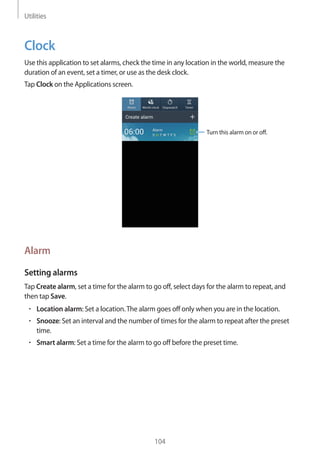 Utilities
104
Clock
Use this application to set alarms, check the time in any location in the world, measure the
duration of an event, set a timer, or use as the desk clock.
Tap Clock on the Applications screen.
Turn this alarm on or off.
Alarm
Setting alarms
Tap Create alarm, set a time for the alarm to go off, select days for the alarm to repeat, and
then tap Save.
• 	Location alarm: Set a location.The alarm goes off only when you are in the location.
• 	Snooze: Set an interval and the number of times for the alarm to repeat after the preset
time.
• 	Smart alarm: Set a time for the alarm to go off before the preset time.
 