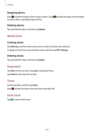 Utilities
105
Stopping alarms
Drag outside the large circle to stop an alarm. Drag outside the large circle to repeat
the alarm after a specified length of time.
Deleting alarms
Tap and hold the alarm, and then tap Delete.
World clock
Creating clocks
Tap Add city, and then enter a city name or select a city from the cities list.
To apply summer time, tap and hold a clock, and then tap DST settings.
Deleting clocks
Tap and hold the clock, and then tap Delete.
Stopwatch
Tap Start to time an event.Tap Lap to record lap times.
Tap Reset to clear lap time records.
Timer
Set the duration, and then tap Start.
Drag outside the large circle when the timer goes off.
Desk clock
Tap to view in full screen.
 