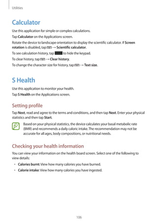 Utilities
106
Calculator
Use this application for simple or complex calculations.
Tap Calculator on the Applications screen.
Rotate the device to landscape orientation to display the scientific calculator. If Screen
rotation is disabled, tap → Scientific calculator.
To see calculation history, tap to hide the keypad.
To clear history, tap → Clear history.
To change the character size for history, tap → Text size.
S Health
Use this application to monitor your health.
Tap S Health on the Applications screen.
Setting profile
Tap Next, read and agree to the terms and conditions, and then tap Next. Enter your physical
statistics and then tap Start.
Based on your physical statistics, the device calculates your basal metabolic rate
(BMR) and recommends a daily caloric intake.The recommendation may not be
accurate for all ages, body compositions, or nutritional needs.
Checking your health information
You can view your information on the health board screen. Select one of the following to
view details:
• 	Calories burnt:View how many calories you have burned.
• 	Calorie intake:View how many calories you have ingested.
 