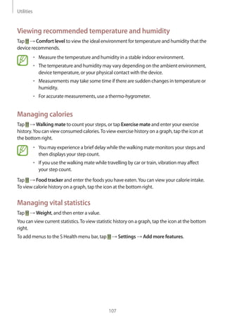 Utilities
107
Viewing recommended temperature and humidity
Tap → Comfort level to view the ideal environment for temperature and humidity that the
device recommends.
• 	Measure the temperature and humidity in a stable indoor environment.
• 	The temperature and humidity may vary depending on the ambient environment,
device temperature, or your physical contact with the device.
• 	Measurements may take some time if there are sudden changes in temperature or
humidity.
• 	For accurate measurements, use a thermo-hygrometer.
Managing calories
Tap → Walking mate to count your steps, or tap Exercise mate and enter your exercise
history.You can view consumed calories.To view exercise history on a graph, tap the icon at
the bottom right.
• 	You may experience a brief delay while the walking mate monitors your steps and
then displays your step count.
• 	If you use the walking mate while travelling by car or train, vibration may affect
your step count.
Tap → Food tracker and enter the foods you have eaten.You can view your calorie intake.
To view calorie history on a graph, tap the icon at the bottom right.
Managing vital statistics
Tap → Weight, and then enter a value.
You can view current statistics.To view statistic history on a graph, tap the icon at the bottom
right.
To add menus to the S Health menu bar, tap → Settings → Add more features.
 
