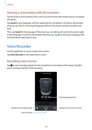 Utilities
109
Starting a conversation with the translator
Tap the buttons at the bottom of the screen to communicate with another person via spoken
translation.
Tap Speak for your language, and then speak into the microphone.The device will translate
what you say.Tap in the target language field to let the device read the translation out
loud.
Then, tap Speak for the language of the person you are talking with and let the person reply
in their language.The device will translate what they say.Tap in the source language field
to let the device read it back to you.
Voice Recorder
Use this application to record or play voice memos.
Tap Voice Recorder on the Applications screen.
Recording voice memos
Tap to start recording. Speak into the microphone at the bottom of the device.Tap to
pause recording.Tap to finish recording.
Change the recording quality.
Recording elapsed time
Display the list of voice memos.
Start recording.
 