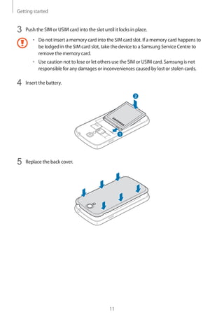 Getting started
11
3	 Push the SIM or USIM card into the slot until it locks in place.
• 	Do not insert a memory card into the SIM card slot. If a memory card happens to
be lodged in the SIM card slot, take the device to a Samsung Service Centre to
remove the memory card.
• 	Use caution not to lose or let others use the SIM or USIM card. Samsung is not
responsible for any damages or inconveniences caused by lost or stolen cards.
4	 Insert the battery.
2
1
5	 Replace the back cover.
 