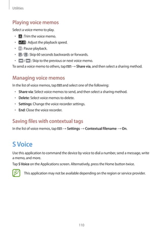 Utilities
110
Playing voice memos
Select a voice memo to play.
• 	 :Trim the voice memo.
• 	 : Adjust the playback speed.
• 	 : Pause playback.
• 	 / : Skip 60 seconds backwards or forwards.
• 	 / : Skip to the previous or next voice memo.
To send a voice memo to others, tap → Share via, and then select a sharing method.
Managing voice memos
In the list of voice memos, tap and select one of the following:
• 	Share via: Select voice memos to send, and then select a sharing method.
• 	Delete: Select voice memos to delete.
• 	Settings: Change the voice recorder settings.
• 	End: Close the voice recorder.
Saving files with contextual tags
In the list of voice memos, tap → Settings → Contextual filename → On.
SVoice
Use this application to command the device by voice to dial a number, send a message, write
a memo, and more.
Tap SVoice on the Applications screen. Alternatively, press the Home button twice.
This application may not be available depending on the region or service provider.
 