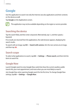 Utilities
112
Google
Use this application to search not only the Internet, but also applications and their contents
on the device as well.
Tap Google on the Applications screen.
This application may not be available depending on the region or service provider.
Searching the device
Tap the search field, and then enter a keyword. Alternatively, tap , and then speak a
keyword.
If no results are returned from the applications, the web browser appears, displaying the
search results.
To search with an image, tap → Search with camera. Aim the rear camera at an image,
and then tap .
Search scope
To select what applications to search, tap → Settings → Phone search, and then tick the
items to search for.
Google Now
Launch Google search to view Google Now cards that show the current weather, public
transit info, your next appointment, and more when you are most likely to need it.
Join Google Now when opening Google search for the first time.To change Google Now
settings, tap → Settings → Google Now.
 
