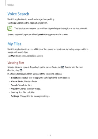 Utilities
113
Voice Search
Use this application to search webpages by speaking.
Tap Voice Search on the Applications screen.
This application may not be available depending on the region or service provider.
Speak a keyword or phrase when Speak now appears on the screen.
My Files
Use this application to access all kinds of files stored in the device, including images, videos,
songs, and sound clips.
Tap My Files on the Applications screen.
Viewing files
Select a folder to open it.To go back to the parent folder, tap .To return to the root
directory, tap .
In a folder, tap , and then use one of the following options:
• 	Select all: Select all files to apply the same option to them at once.
• 	Create folder: Create a folder.
• 	Search: Search for files.
• 	View by: Change the view mode.
• 	Sort by: Sort files or folders.
• 	Settings: Change the file manager settings.
 