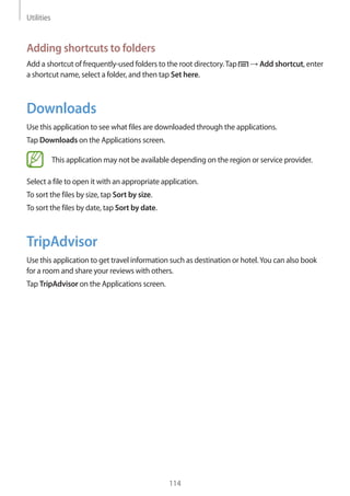 Utilities
114
Adding shortcuts to folders
Add a shortcut of frequently-used folders to the root directory.Tap → Add shortcut, enter
a shortcut name, select a folder, and then tap Set here.
Downloads
Use this application to see what files are downloaded through the applications.
Tap Downloads on the Applications screen.
This application may not be available depending on the region or service provider.
Select a file to open it with an appropriate application.
To sort the files by size, tap Sort by size.
To sort the files by date, tap Sort by date.
TripAdvisor
Use this application to get travel information such as destination or hotel.You can also book
for a room and share your reviews with others.
Tap TripAdvisor on the Applications screen.
 