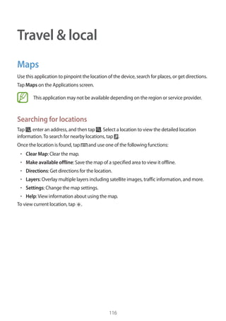116
Travel & local
Maps
Use this application to pinpoint the location of the device, search for places, or get directions.
Tap Maps on the Applications screen.
This application may not be available depending on the region or service provider.
Searching for locations
Tap , enter an address, and then tap . Select a location to view the detailed location
information.To search for nearby locations, tap .
Once the location is found, tap and use one of the following functions:
• 	Clear Map: Clear the map.
• 	Make available offline: Save the map of a specified area to view it offline.
• 	Directions: Get directions for the location.
• 	Layers: Overlay multiple layers including satellite images, traffic information, and more.
• 	Settings: Change the map settings.
• 	Help:View information about using the map.
To view current location, tap .
 