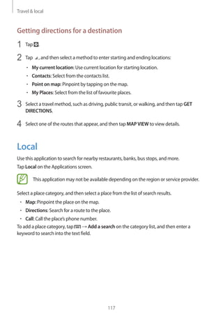 Travel & local
117
Getting directions for a destination
1	 Tap .
2	 Tap , and then select a method to enter starting and ending locations:
• 	My current location: Use current location for starting location.
• 	Contacts: Select from the contacts list.
• 	Point on map: Pinpoint by tapping on the map.
• 	My Places: Select from the list of favourite places.
3	 Select a travel method, such as driving, public transit, or walking, and then tap GET
DIRECTIONS.
4	 Select one of the routes that appear, and then tap MAPVIEW to view details.
Local
Use this application to search for nearby restaurants, banks, bus stops, and more.
Tap Local on the Applications screen.
This application may not be available depending on the region or service provider.
Select a place category, and then select a place from the list of search results.
• 	Map: Pinpoint the place on the map.
• 	Directions: Search for a route to the place.
• 	Call: Call the place’s phone number.
To add a place category, tap → Add a search on the category list, and then enter a
keyword to search into the text field.
 