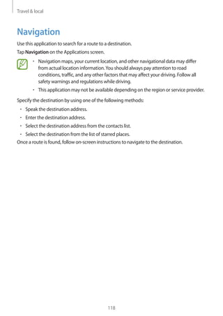 Travel & local
118
Navigation
Use this application to search for a route to a destination.
Tap Navigation on the Applications screen.
• 	Navigation maps, your current location, and other navigational data may differ
from actual location information.You should always pay attention to road
conditions, traffic, and any other factors that may affect your driving. Follow all
safety warnings and regulations while driving.
• 	This application may not be available depending on the region or service provider.
Specify the destination by using one of the following methods:
• 	Speak the destination address.
• 	Enter the destination address.
• 	Select the destination address from the contacts list.
• 	Select the destination from the list of starred places.
Once a route is found, follow on-screen instructions to navigate to the destination.
 