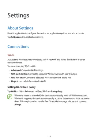 119
Settings
About Settings
Use this application to configure the device, set application options, and add accounts.
Tap Settings on the Applications screen.
Connections
Wi-Fi
Activate theWi-Fi feature to connect to aWi-Fi network and access the Internet or other
network devices.
To use options, tap Wi-Fi → .
• 	Advanced: CustomiseWi-Fi settings.
• 	WPS push button: Connect to a securedWi-Fi network with aWPS button.
• 	WPS PIN entry: Connect to a securedWi-Fi network with aWPS PIN.
• 	Help: Access help information forWi-Fi.
SettingWi-Fi sleep policy
Tap Wi-Fi → → Advanced → KeepWi-Fi on during sleep.
When the screen is turned off, the device automatically turns offWi-Fi connections.
When this happens, the device automatically accesses data networks if it is set to use
them.This may incur data transfer fees.To avoid data-usage bills, set this option to
Always.
 