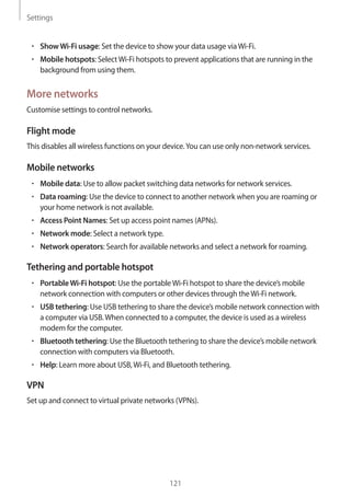 Settings
121
• 	ShowWi-Fi usage: Set the device to show your data usage viaWi-Fi.
• 	Mobile hotspots: SelectWi-Fi hotspots to prevent applications that are running in the
background from using them.
More networks
Customise settings to control networks.
Flight mode
This disables all wireless functions on your device.You can use only non-network services.
Mobile networks
• 	Mobile data: Use to allow packet switching data networks for network services.
• 	Data roaming: Use the device to connect to another network when you are roaming or
your home network is not available.
• 	Access Point Names: Set up access point names (APNs).
• 	Network mode: Select a network type.
• 	Network operators: Search for available networks and select a network for roaming.
Tethering and portable hotspot
• 	PortableWi-Fi hotspot: Use the portableWi-Fi hotspot to share the device’s mobile
network connection with computers or other devices through theWi-Fi network.
• 	USB tethering: Use USB tethering to share the device’s mobile network connection with
a computer via USB.When connected to a computer, the device is used as a wireless
modem for the computer.
• 	Bluetooth tethering: Use the Bluetooth tethering to share the device’s mobile network
connection with computers via Bluetooth.
• 	Help: Learn more about USB,Wi-Fi, and Bluetooth tethering.
VPN
Set up and connect to virtual private networks (VPNs).
 