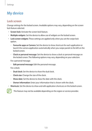 Settings
123
My device
Lock screen
Change settings for the locked screen. Available options may vary, depending on the screen
lock feature selected.
• 	Screen lock: Activate the screen lock feature.
• 	Multiple widgets: Set the device to allow use of widgets on the locked screen.
• 	Lock screen widgets:These settings are applied only when you set the swipe lock
option.
–– Favourite apps or Camera: Set the device to show shortcuts for each application or
launch the camera application automatically when you swipe panels to the left on the
locked screen.
–– Clock or personal message: Set the device to show a clock or personal message on
the locked screen.The following options may vary, depending on your selection.
For a personal message:
–– Edit personal message: Edit the personal message.
For a clock:
–– Dual clock: Set the device to show the dual clock.
–– Clock size: Change the size of the clock.
–– Show date: Set the device to show the date with the clock.
–– Owner information: Enter your information that is shown with the clock.
• 	Shortcuts: Set the device to show and edit application shortcuts on the locked screen.
This feature may not be available depending on the region or service provider.
 