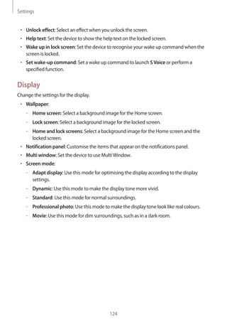 Settings
124
• 	Unlock effect: Select an effect when you unlock the screen.
• 	Help text: Set the device to show the help text on the locked screen.
• 	Wake up in lock screen: Set the device to recognise your wake up command when the
screen is locked.
• 	Set wake-up command: Set a wake up command to launch SVoice or perform a
specified function.
Display
Change the settings for the display.
• 	Wallpaper:
–– Home screen: Select a background image for the Home screen.
–– Lock screen: Select a background image for the locked screen.
–– Home and lock screens: Select a background image for the Home screen and the
locked screen.
• 	Notification panel: Customise the items that appear on the notifications panel.
• 	Multi window: Set the device to use MultiWindow.
• 	Screen mode:
–– Adapt display: Use this mode for optimising the display according to the display
settings.
–– Dynamic: Use this mode to make the display tone more vivid.
–– Standard: Use this mode for normal surroundings.
–– Professional photo: Use this mode to make the display tone look like real colours.
–– Movie: Use this mode for dim surroundings, such as in a dark room.
 