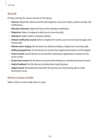 Settings
126
Sound
Change settings for various sounds on the device.
• 	Volume: Adjust the volume level for call ringtones, music and videos, system sounds, and
notifications.
• 	Vibration intensity: Adjust the force of the vibration notification.
• 	Ringtones: Select a ringtone to alert you to incoming calls.
• 	Vibrations: Add or select a vibration pattern.
• 	Default notification sound: Select a ringtone for events, such as incoming messages and
missed calls.
• 	Vibrate when ringing: Set the device to vibrate and play a ringtone for incoming calls.
• 	Dialling keypad tone: Set the device to sound when tapping the buttons on the keypad.
• 	Touch sounds: Set the device to sound when selecting an application or option on the
touch screen.
• 	Screen lock sound: Set the device to sound when locking or unlocking the touch screen.
• 	Haptic feedback: Set the device to vibrate when touching keys.
• 	Adapt Sound: Personalise the sound for the ear you use most during calls or while
listening to music.
Home screen mode
Select a Home screen mode (basic or easy).
 