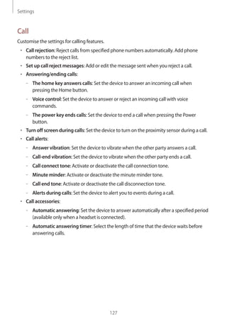 Settings
127
Call
Customise the settings for calling features.
• 	Call rejection: Reject calls from specified phone numbers automatically. Add phone
numbers to the reject list.
• 	Set up call reject messages: Add or edit the message sent when you reject a call.
• 	Answering/ending calls:
–– The home key answers calls: Set the device to answer an incoming call when
pressing the Home button.
–– Voice control: Set the device to answer or reject an incoming call with voice
commands.
–– The power key ends calls: Set the device to end a call when pressing the Power
button.
• 	Turn off screen during calls: Set the device to turn on the proximity sensor during a call.
• 	Call alerts:
–– Answer vibration: Set the device to vibrate when the other party answers a call.
–– Call-end vibration: Set the device to vibrate when the other party ends a call.
–– Call connect tone: Activate or deactivate the call connection tone.
–– Minute minder: Activate or deactivate the minute minder tone.
–– Call end tone: Activate or deactivate the call disconnection tone.
–– Alerts during calls: Set the device to alert you to events during a call.
• 	Call accessories:
–– Automatic answering: Set the device to answer automatically after a specified period
(available only when a headset is connected).
–– Automatic answering timer: Select the length of time that the device waits before
answering calls.
 