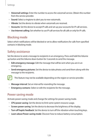 Settings
129
• 	Voicemail settings: Enter the number to access the voicemail service. Obtain this number
from the service provider.
• 	Sound: Select a ringtone to alert you to new voicemails.
• 	Vibrate: Set the device to vibrate when voicemails are received.
• 	Accounts: Set the device to accept IP calls and set up your accounts for IP call services.
• 	Use Internet calling: Set whether to use IP call services for all calls or only for IP calls.
Blocking mode
Select which notifications will be blocked or set to allow notifications for calls from specified
contacts in blocking mode.
Safety assistance
Set the device to send a message to recipients in an emergency. Press and hold theVolume
up button and theVolume down button for 3 seconds to send the message.
• 	Edit emergency message: Edit the message that will be sent when you are in an
emergency.
• 	Send emergency pictures: Set the device to take photos and send them along with the
message to the recipients.
This feature may not be available depending on the region or service provider.
• 	Message interval: Set an interval for resending the message.
• 	Emergency contacts: Select or edit the recipients for the message.
Power saving mode
Activate power-saving mode and change the settings for power-saving mode.
• 	CPU power saving: Set the device to limit some system resource usage.
• 	Screen power saving: Set the device to decrease the brightness of the display.
• 	Turn off haptic feedback: Set the device to turn off the vibration when touching keys.
• 	Learn about Power saving mode: Discover how to reduce battery consumption.
 