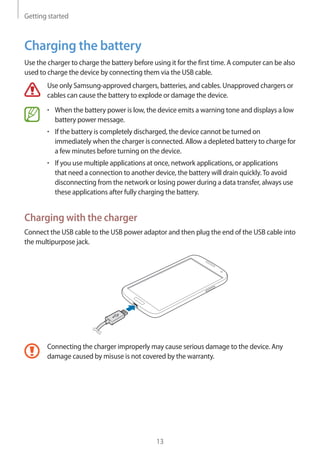 Getting started
13
Charging the battery
Use the charger to charge the battery before using it for the first time. A computer can be also
used to charge the device by connecting them via the USB cable.
Use only Samsung-approved chargers, batteries, and cables. Unapproved chargers or
cables can cause the battery to explode or damage the device.
• 	When the battery power is low, the device emits a warning tone and displays a low
battery power message.
• 	If the battery is completely discharged, the device cannot be turned on
immediately when the charger is connected. Allow a depleted battery to charge for
a few minutes before turning on the device.
• 	If you use multiple applications at once, network applications, or applications
that need a connection to another device, the battery will drain quickly.To avoid
disconnecting from the network or losing power during a data transfer, always use
these applications after fully charging the battery.
Charging with the charger
Connect the USB cable to the USB power adaptor and then plug the end of the USB cable into
the multipurpose jack.
Connecting the charger improperly may cause serious damage to the device. Any
damage caused by misuse is not covered by the warranty.
 