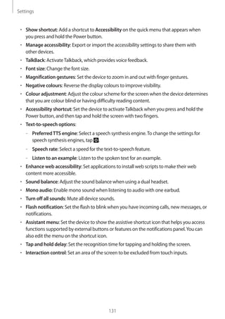 Settings
131
• 	Show shortcut: Add a shortcut to Accessibility on the quick menu that appears when
you press and hold the Power button.
• 	Manage accessibility: Export or import the accessibility settings to share them with
other devices.
• 	TalkBack: ActivateTalkback, which provides voice feedback.
• 	Font size: Change the font size.
• 	Magnification gestures: Set the device to zoom in and out with finger gestures.
• 	Negative colours: Reverse the display colours to improve visibility.
• 	Colour adjustment: Adjust the colour scheme for the screen when the device determines
that you are colour blind or having difficulty reading content.
• 	Accessibility shortcut: Set the device to activateTalkback when you press and hold the
Power button, and then tap and hold the screen with two fingers.
• 	Text-to-speech options:
–– PreferredTTS engine: Select a speech synthesis engine.To change the settings for
speech synthesis engines, tap .
–– Speech rate: Select a speed for the text-to-speech feature.
–– Listen to an example: Listen to the spoken text for an example.
• 	Enhance web accessibility: Set applications to install web scripts to make their web
content more accessible.
• 	Sound balance: Adjust the sound balance when using a dual headset.
• 	Mono audio: Enable mono sound when listening to audio with one earbud.
• 	Turn off all sounds: Mute all device sounds.
• 	Flash notification: Set the flash to blink when you have incoming calls, new messages, or
notifications.
• 	Assistant menu: Set the device to show the assistive shortcut icon that helps you access
functions supported by external buttons or features on the notifications panel.You can
also edit the menu on the shortcut icon.
• 	Tap and hold delay: Set the recognition time for tapping and holding the screen.
• 	Interaction control: Set an area of the screen to be excluded from touch inputs.
 