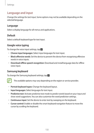 Settings
132
Language and input
Change the settings for text input. Some options may not be available depending on the
selected language.
Language
Select a display language for all menus and applications.
Default
Select a default keyboard type for text input.
Google voice typing
To change the voice input settings, tap .
• 	Choose input languages: Select input languages for text input.
• 	Block offensive words: Set the device to prevent the device from recognising offensive
words in voice inputs.
• 	Download offline speech recognition: Download and install language data for offline
voice input.
Samsung keyboard
To change the Samsung keyboard settings, tap .
The available options may vary depending on the region or service provider.
• 	Portrait keyboard types: Change the keyboard layout.
• 	Input languages: Select languages for text input.
• 	Predictive text: Activate predictive text mode to predict words based on your input and
show word suggestions.You can also customise the word prediction settings.
• 	Continuous input: Set the device to enter text by sweeping on the keyboard.
• 	Cursor control: Enable or disable the smart keyboard navigation feature to move the
cursor by scrolling the keyboard.
 