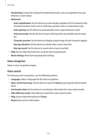 Settings
133
• 	Handwriting: Customise settings for handwriting mode, such as recognition time, pen
thickness, or pen colour.
• 	Advanced:
–– Auto capitalisation: Set the device to automatically capitalise the first character after
a final punctuation mark, such as a full stop, question mark, or exclamation mark.
–– Auto spacing: Set the device to automatically insert a space between words.
–– Auto-punctuate: Set the device to insert a full stop when you double-tap the space
bar.
–– Character preview: Set the device to display a large image of each character tapped.
–– Key-tap vibration: Set the device to vibrate when a key is touched.
–– Key-tap sound: Set the device to sound when a key is touched.
• 	Help: Access help information for using the Samsung keyboard.
• 	Reset settings: Reset Samsung keyboard settings.
Voice recogniser
Select a voice recognition engine.
Voice search
For Samsung voice recognition, use the following options:
• 	Language: Select a language for the voice recognition.
• 	Open via the home key: Set the device to launch SVoice by pressing the Home button
twice.
• 	Use location data: Set the device to use location information for voice search results.
• 	Hide offensive words: Hide offensive words from voice search results.
• 	Help: Access help information for SVoice.
• 	About:View version information.
 