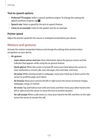Settings
135
Text-to-speech options
• 	PreferredTTS engine: Select a speech synthesis engine.To change the settings for
speech synthesis engines, tap .
• 	Speech rate: Select a speed for the text-to-speech feature.
• 	Listen to an example: Listen to the spoken text for an example.
Pointer speed
Adjust the pointer speed for the mouse or trackpad connected to your device.
Motions and gestures
Activate the motion recognition feature and change the settings that control motion
recognition on your device.
• 	Air gesture:
–– Learn about sensor and icon:View information about the gesture sensor and the
indicator that appears while using the air gesture feature.
–– Quick glance:When the screen is turned off, move your hand above the sensor to
view notifications, missed calls, new messages, time and date, and more.
–– Air jump:While viewing emails or webpages, move your hand up or down across the
sensor to scroll the page up or down.
–– Air browse: Move your hand to the left or right across the sensor to browse images,
webpages, songs, or memos.
–– Air move:Tap and hold an icon with one hand, and then move your other hand to the
left or right across the sensor to move the icon to another location.
–– Air call-accept:When a call comes in, move your hand to the left, and then to the right
across the sensor to answer the call.
 